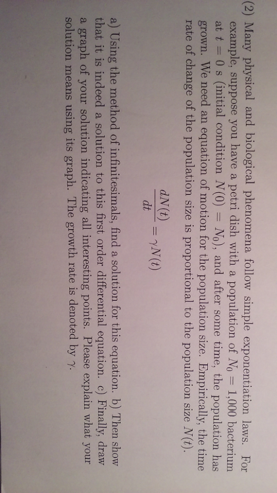 (2) Many physical and biological phenomena follow simple exponentiation laws. For example, suppose you have a petri dish with a population of NO 1.000 bacterium at t = 0 s (initial condition N(0)-No), and after some time, the population has grown. We need an equation of motion for the population size. Empirically, the time rate of change of the population size is proportional to the population size N(t). dt a) Using the method of infinitesimals, find a solution for this equation. b) Then show that it is indeed a solution to this first order differential equation. c) Finally, draw a graph of your solution indicating all interesting points. Please explain what your solution means using its graph. The growth rate is denoted by γ