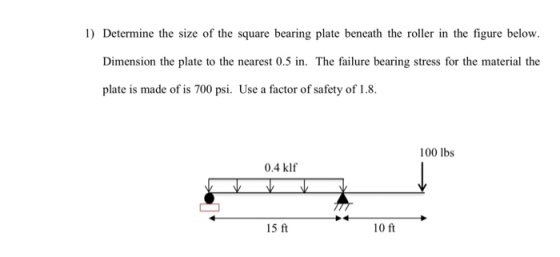 1) Determine the size of the square bearing plate beneath the roller in the figure below. Dimension the plate to the nearest 0.5 in. The failure bearing stress for the material the plate is made of is 700 psi. Use a factor of safety of 1.8. 100 lbs 0.4 klf 15 ft 10 ft