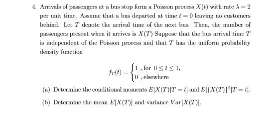 4. Arrivals of passengers at a bus stop form a Poisson process X(t) with rate ? = 2 per unit time. Assume that a bus departed at timet 0 leaving no customers behind. Let T denote the arrival time of the next bus. Then, the number of passengers present when it arrives is X(T) Suppose that the bus arrival time T is independent of the Poisson process and that T has the uniform probability density function 1,for 0t1, 0 ,elsewhere (a) Determine the conditional moments EX(T)T-t] and E(x(T))21T=t]. (b) Determine the mean E[X (T)] and variance Var[X(T)].