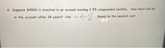6. Suppose $4500 is invested in an account earning 2.5% compounded monthly. How much will be in the account after 28 years? U