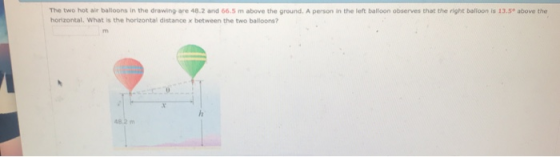 The two hot air balloons in the drawing are 48.2 and 66.5 m above the ground. A person in the left ballioon observes that the right balioon is 13.5° above the horizontal. What is the horizontal distance x between the two balloons?