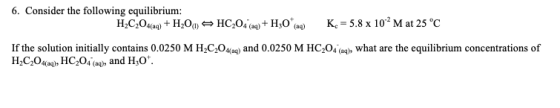 6. Consider the following equilibrium: HC,HOHC,04+H0 K-5.8 x 102M at 25 °C If the solution initially contains 0.0250 M H C,Og