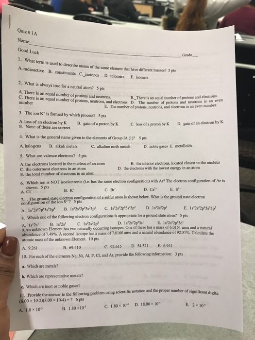 Quiz #1A Name Good Luck 1. What term is used to describe atoms of the same element that have different A. radioactive B. constituents C_isotopes D. telomers E. isomers 2. What is always true for a neutral atom? 5 pts masses? 5 pts A. There is an equal number of protons and neutroes. C. There is an equal number of protons, neutrons, and electrons. D. The namber of protons B_There is an equal number of prosons and clectrons E. The number of protons, neutrons, and electrons is an even number and neutrons is an even number 3. The ion K is formed by which process? 5 pts A. loss of an electron by K B. gain of a proton by C. loss of a proton by K D. gain of an electron by K 4. What is the general name given to the elements of Group LA (1)? 5pts A. halogens B. alkali metalsC. alkaline carth metals D. noble gases E. metalloids 5. What are valence electrons? 5 pts A. the electrons located in the nucleus of an atom C. the outermost electrons in an atom E. the total number of electrons in an atom B. the interior electrons, located closest to the nucleus D. the electroms with the lowest energy in an atom 6. Which ion is NOT isoelectronie (ue eleron configuaion) wih Ar? The electron confguration of Ar is shown. 5 pts A. CI D. CaES B. K C. Br 7. . The ground state elegtron coefiguration of a sulfur atom is shown below. What is the ground state electron configuration of the ion S7 5 ps 8. Which onc of the following electron configurations is appropriate for a ground state atom? 5 pts A, 1#2s B.ir2s C.is22s22p 9 An unknown Element has two naturally occurring isotopes. One of these has a mass of 6.0i5I anmu and a natural abundance of 749%. A second isotope has a mass of701 60 ama and a natural abundance of 92.519. Calculate the atomic mass of the unknown Element. 10 pts B. 69410 C.92.615 D. 54.321 E. 6.941 A. 9.261 10. For each of the elements Na, Ni, Al, P, Cl, and Ar, provide the following information: 3 pts a. Which are metals? b. Which are representative metals? Which are inert or noble gases? Provide the answer to the following problem using scientific notation and the proper mumber of significa (6.00×10-2)(3.00×104)-? 6pes A. 1.8×105 D. 18.00 x 104 E. 2 x 10 C. 1.30×10- B. 1.80x105