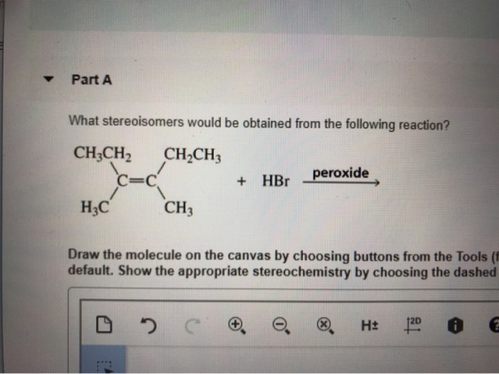 Part A What stereoisomers would be obtained from the following reaction? CH3CH2 CH2CH3 C-c + HBr peroxide H3C CH3 Draw the molecule on the canvas by choosing buttons from the Tools ( default. Show the appropriate stereochemistry by choosing the dashed 2D