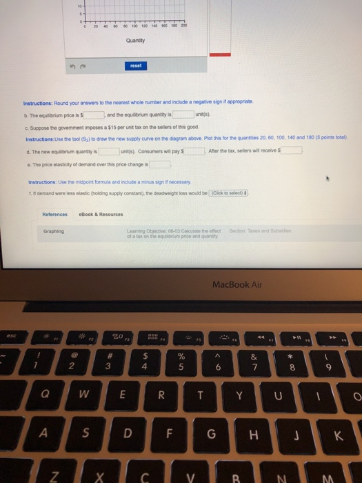 0 20 4 130 120 560 160 Instructions: Round your answers to the nearest whole number and include a negative sign if appropriae ь. The equltrum pnce is S ,and the equitrum quantity is c Suppose the govemment imposes a $15 per unit tax on the selers of this good Instructions:Use the tool (Saltodraw the new supply arve on the diagram above Piot thisforth·quanties 20, 60,100, 140 and 180 (Sports notan d.The new eqibrum quantty is ーー. uritas) consume rs wn pay S --Anerte tax, seters winecerves e. The price elasticity of demand over this price change is Instructions: Use the midpoint formula and include a minus sign if necessary t. It demand were less elastic (holding supply constant), the deadweight loss wouid be Click to select) References eBook & Resources Learning Objective: 06-03 Calculate the effect Section:Taxes and Subsidies of a tax on the equibrium price and quantty MacBook Air 10 3 4