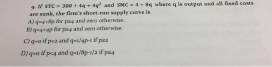 all fixed costs 9. If STC 300+4q +4q2 and SMC 4+8q where q is output and are sunk, the firms short-run supply curve is A) q 4+8p for p24 and zero otherwise. B) q 4+4p for p24 and zero otherwise. q o ifpcz and q-1/4p-1 if p22 D) q-o if pe4 and q-i/8p-1/2 if p24