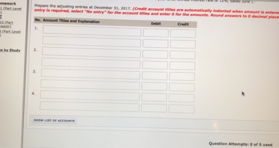 mework rcent eve! Prepare the adjusting entries at December 31, 2017. (Credit account titles are automatically Indented when amount is entere | entry is required, select No. Account Titles and Explanation 1. No entry for the account titles and enter O for the amounts. Round answers to O decimal place Debit Credit 0 (Pact ission) (Part Level s by Study 2. 3. SHOW LIST OF ACCOUNTS Question Attempts: 0 of 5 used