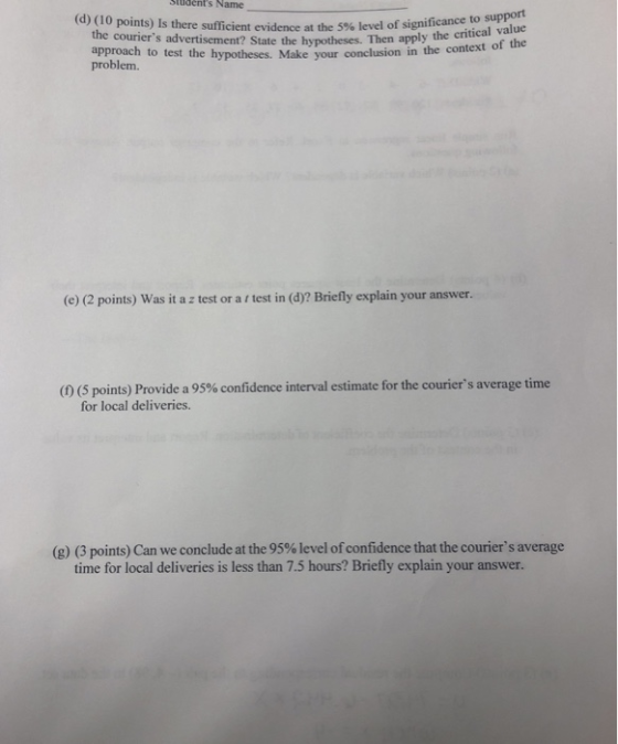 Siudents Name (d) (10 points) Is there sufficient evidence at the 5% level of significance tical va to support Then apply the critical value lest the hypotheses. Make your conclusion in the context of the the couriers advertisement? State the hypotheses. problem. (e) (2 points) Was it a z test or a f test in (d)? Briefly explain your answer. (f) (5 points) Provide a 95% confidence interval estimate for the couriers average time for local deliveries. (g) (3 points) Can we conclude at the 95% level of confidence that the couriers average time for local deliveries is less than 7.5 hours? Briefly explain your answer.