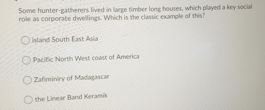 Some hunter-gatherers lived in large timber long houses, which played a key social role as corporate dwellings. Which is the