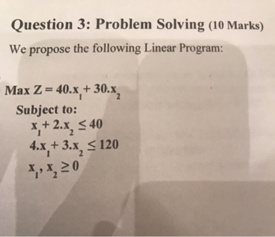 Question 3: Problem Solving (10 Marks) We propose the following Linear Program: Max Z= 40.x + 30.x, Subject to: x+2.x, S 40 4