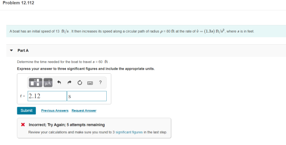 Problem 12.112 A boat has an initial speed of 13 ft/s. It then increases its speed along a circular path of radius p = 80 ft
