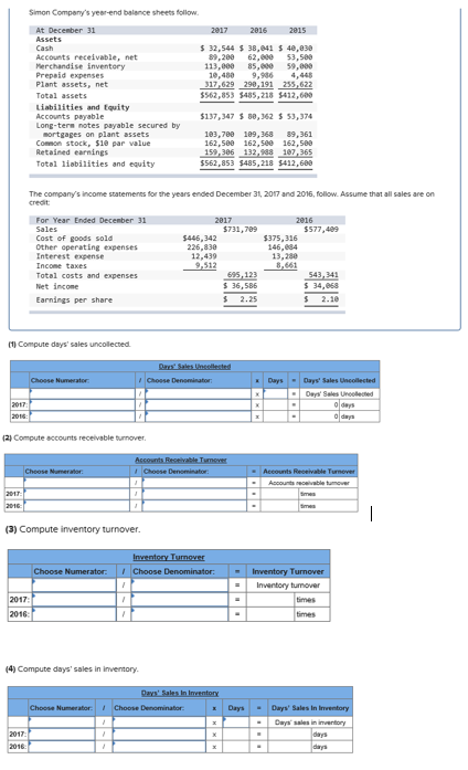 Simon Compenys year-end balance sheets follow Accounts receivable, net Merchandise inventory Prepeid expenses Plant assets, net $ 32,544 $ 38,041 $ 4e,e38 89,200 62,800 3,588 113,000 85,8 59,800 ,480 9,96 4,448 317.629 290,191 255,622 $562,853 5485,218 5412,600 Liabilities and tquity Accounts payable Long-tern notes payable secured by $137,347 8,362 53,374 sortgages on plant assets Common stock, $18 par value Retained earnings Totel liabilities and equity 159-386132,88187,365 $562,853 $485,218 $412,688 The companys income statements for the years ended December 31, 2017 and 2016, follow Assume that all sales are on $731,789 $577,489 Cost of goods sold Other operating expenses Interest expense $446,342 226,830 146,884 13,280 Total costs and expenses Net incone 36,586 52.25 Earnings per sharye (1) Compute days sales uncollected Days-Days Sales Days Sale (2) Compute accounts recelvable turnover (3) Compute inventory turnover Inventory tunover 2017 4) Compute days sales in inventory DaysDays Sales In