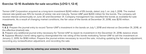 Exercise 12-10 Available-for-sale securities [LO12-1, 12-4] Tanner-UNF Corporation acquired as a long-term investment $240 million of 8% bonds, dated July 1, on July 1, 2018. The market interest rate (yield) was 10% for bonds of similar risk and maturity. Tanner-UNF paid $200 million for the bonds. The company will receive interest semiannually on June 30 and December 31. Company management has classified the bonds as available-for-sale investments. As a result of changing market conditions, the fair value of the bonds at December 31, 2018, was $210 million. Required: 1. &2. Prepare the journal entry to record Tanner-UNFs investment in the bonds on July 1, 2018 and interest on December 31, 2018, at the effective (market) rate. 3. Prepare any additional journal entry necessary for Tanner-UNF to report its investment in the December 31, 2018, balance sheet. 4. Suppose Moodys bond rating agency downgraded the risk rating of the bonds motivating Tanner-UNF to sell the investment on January 2, 2019, for $180 million. Prepare the journal entries necessary to record the sale, including updating the fair-value adjustment, recording any reclassification adjustment, and recording the sale. Complete this question by entering your answers in the tabs below.
