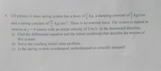4. (20 points) A mass pring system has a mass of kg, a damping constant of kg/sec and a spring constant of 15 kg/sec2. There is no external force. The system is started in motion at y 4 meters with an initial velocity of 3 m/s in the downward direction. a) Find the differential equation and the initial conditions that describe the motion of this system. b) Solve the resulting initial value problem. c) Is the spring system overdamped, underdamped or critically damped?