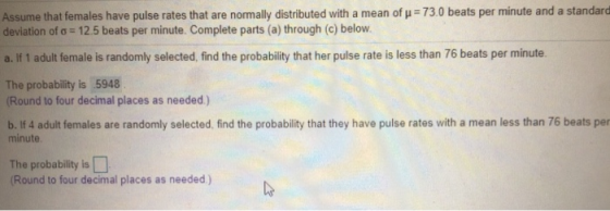 Assume that females have pulse rates that are normally distributed with a mean of u 73.0 beats per minute and a standard deviation ofơ-12.5 beats per minute. Complete parts (a) through (c) below. a. If 1 adult female is randomly selected, find the probability that her pulse rate is less than 76 beats per minute The probability is 5948 Round to four decimal places as needed) b. If 4 adult females are randomly selected, find the probability that they have pulse rates with a mean less than 76 beats per minute The probability is Round to four decimal places as needed)