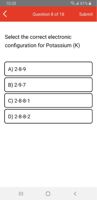 10:20 all 61% Question 8 of 18 Submit Select the correct electronic configuration for Potassium (K) A) 2-8-9 B) 2-9-7 C) 2-8-