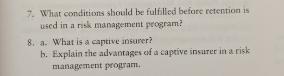 7. What conditions should be fulfilled before retention is used in a risk management program? 8. a. What is a captive insurer? b. Explain the advantages of a captive insurer in a risk management program
