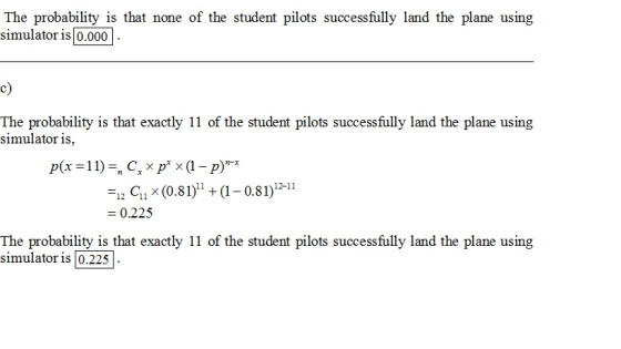 The probability is that none of the student pilots successfully land the plane using simulator is 0.000 c) The probability is that exactly 11 of the student pilots successfully land the plane using simulator is -12 Gi x (0.81)ı + (1-0.81)2-11 0.225 The probability is that exactly 11 of the student pilots successfully land the plane using simulator is [0.225