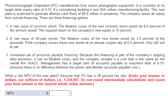 Photochronograph Corporation (PC) manufactures time series photographic equipment. It is currently at its target debt-equity ratio of 0.75. Its considering building a new $54 million manufacturing facility. This new plant is expected to generate aftertax cash flows of $6.6 million in perpetuity. The company raises all equity from outside financing. There are three financing options 1. A new issue of common stock: The flotation costs of the new common stock would be 8.4 percent of the amount raised. The required return on the companys new equity is 15 percent 2. A new issue of 20-year bonds: The flotation costs of the new bonds would be 3.0 percent of the proceeds. If the company issues these new bonds at an annual coupon rate of 6.0 percent, they will sell at par 3. Increased use of accounts payable financing: Because this financing is part of the companys ongoing daily business, it has no flotation costs, and the company assigns it a cost that is the same as the overall firm WACC. Management has a target ratio of accounts payable to long-term debt of 0.10 (Assume there is no difference between the pretax and aftertax accounts payable cost.) What is the NPV of the new plant? Assume that PC has a 38 percent tax rate. (Enter your answer in dollars, not millions of dollars, i.e. 1,234,567. Do not round intermediate calculations and round your final answer to the nearest whole dollar amount.] NPV