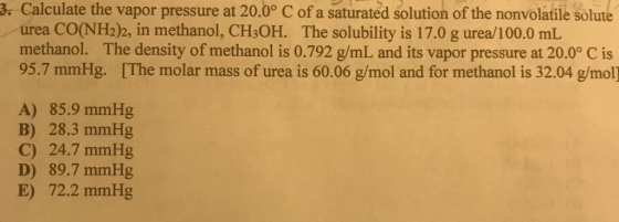 3. Calculate the vapor pressure at 20.0° C of a saturated solution of the nonvolatile solute urea CO(NH2)2, in methanol, CH3OH. The solubility is 17.0 g urea/100.0 mL methanol. The density of methanol is 0.792 g/mL and its vapor pressure at 20.0° C is 95.7 mmHg. [The molar mass of urea is 60.06 g/mol and for methanol is 32.04 g/mol] A) 85.9 mmHg B) 28.3 mmHg C) 24.7 mmHg D) 89.7 mmHg E) 72.2 mmHg
