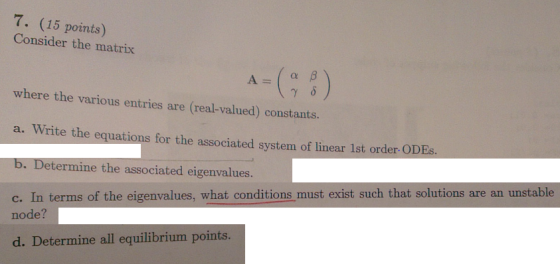 7. (15 points) Consider the matrix where the various entries are (real-valued) constants a. Write the equations for the associated system of linear 1st order ODEs b. Determine the associated eigenvalues. c. In terms of the eigenvalues, what conditions must exist such that solutions are an unstable node? d. Determine all equilibrium points