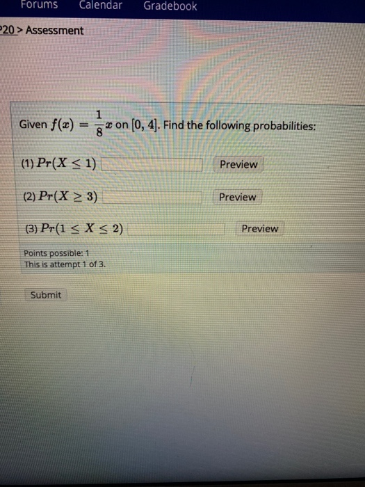 Forums Calendar Gradebook 20 > Assessment 1 Given f(x) = 3 on (0, 4]. Find the following probabilities: (1) Pr(X < 1) Preview