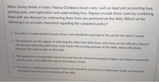 When issuing bonds or notes, Papaya Company incurs costs, such as legal and accounting fees, printing costs, and registration