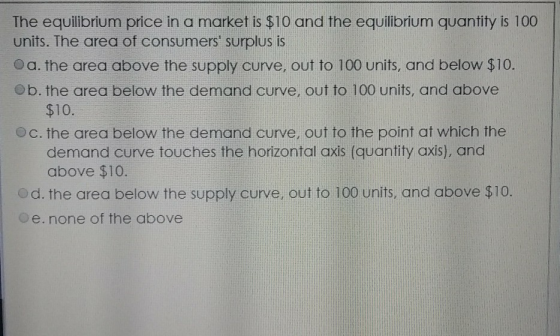 The equilibrium price in a market is $10 and the equilibrium quantity is 100 units. The area of consumers surplus is Oa. the