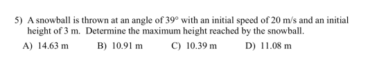 5) A snowball is thrown at an angle of 39° with an initial speed of 20 m/s and an initial height of 3 m. Determine the maximu