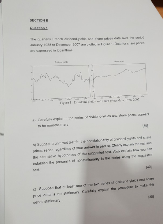 SECTION B Question 1 The quarterly French dividend-yields and share prices data over the period January 1988 to December 2007 are plotted in Figure 1. Data for share prices are expressed in logarithms Dividend-yields Share prices Figure 1. Dividend-yields and share prices data, 1988-2007 a) Carefully explain if the series of dividend-yields and share prices appears to be nonstationary. 130) b) Suggest a unit root test for the nonstationarity of dividend yields and share prices series regardless of your answer in part a). Clearly explain the null and the alternative hypotheses of the suggested test. Also explain how you can establish the presence of nonstationarity in the series using the suggested test. [40] c) Suppose that at least one of the two series of dividend yields and share price data is nonstationary. Carefully explain the procedure to make this series stationary 130]