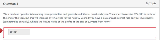 Question 4 0/ 1 pts Your machine operator is becoming more productive and generates additional proft each year. You expect to receive $27,000 in profit at the end of the year, but this will increase by 4% a year for the next 12 years. If you have a 16% annual interest rate on your investments (compounded annually), what is the Future Value of the profnts at the end of 12 years from now? 164314