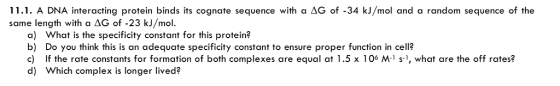 11.1. A DNA interacting protein binds its cognate sequence with a ΔG of-34 kJ/mol and a random sequence of the same length with a AG of -23 kJ/mol. a) What is the specificity constant for this protein? b) Do you think this is an adequate specificity constant to ensure proper function in cell? c) If the rate constants for formation of both complexes are equal at 1.5 x 106 M-1 s-1, what are the off rates? d) Which complex is longer lived?