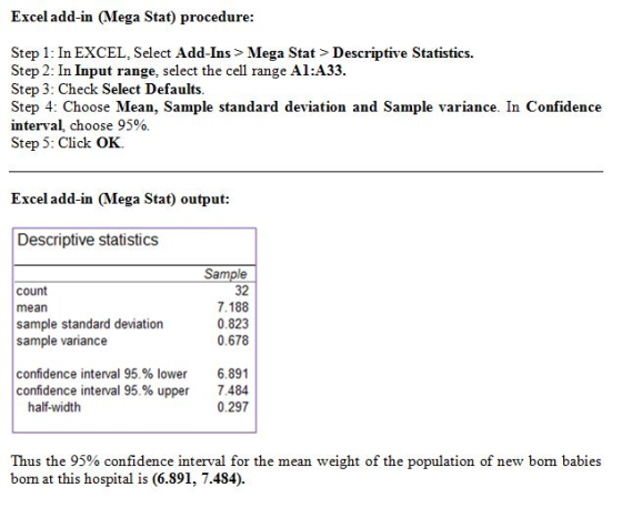 Excel add-in (Mega Stat) procedure Step 1: In EXCEL, Select Add-Ins > Mega Stat>Descriptive Statistics. Step 2: In Input range, select the cell range Al:A33 Step 3: Check Select Defaults Step 4: Choose Mean, Sample standard deviation and Sample variance. In Confidence interval, choose 95% Step 5: Click OK. Excel add-in (Mega Stat) output: Descriptive statistics count mean sample standard deviation sample variance Sample 32 7.188 0.823 0.678 confidence interval 95,% lower confidence interval 95% upper 6.891 7.484 0.297 half-width Thus the 95% confidence interval for the mean weight of the population of new born babies born at this hospital is (6.891, 7.484).