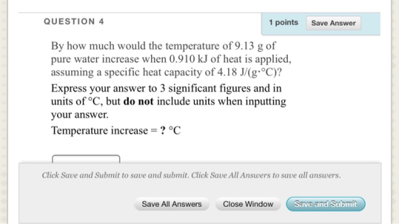 QUESTION 4 1 points Save Answer By how much would the temperature of 9.13 g of pure water increase when 0.910 kJ of heat is a