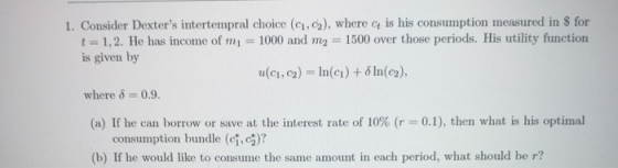 1. Consider Dexters intertempral choice (c1,2), where c is his consumption measured in $ for t 1,2. He has income of m 1000 and m2 1500 over those periods. His utility function is given by u(ci, c2-In(c) + δ ln(c2), where δ-0.9. (a) If he can borrow or save at the interest rate of 10% (r 0.1), then what is his optimal consumption bundle (ci,2)? b) If he would like to consume the same amount in each period, what should be r?