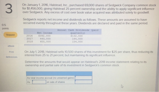 3 On January 1, 2016, Halstead, Inc., purchased 69,000 shares of Sedgwick Company common stock for $1,456,000, giving Halstead 25 percent ownership and the ability to apply significant influence over Sedgwick. Any excess of cost over book value acquired was attributed solely to goodwill. Sedgwick reports net income and dividends as follows. These amounts are assumed to have occurred evenly throughout these years. Dividends are declared and paid in the same period 0.5 points Net Income $392,000 443,000 605,000 Annual Cash Dividends (paid quarterly) 132, 000 144, 000 154, 000 Skipped 2016 2017 2018 eBook Print References On July 1, 2018, Halstead sells 10,500 shares of this investment for $25 per share, thus reducing its interest from 25 to 21 percent, but maintaining its significant influence. Determine the amounts that would appear on Halsteads 2018 income statement relating to its ownership and partial sale of its investment in Sedgwicks common stock As total income accrual (no unearned gains) Ason sale of shares