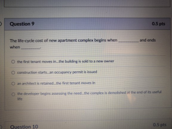 Question 9 0.5 pts The life-cycle cost of new apartment complex begins when when and ends O the first tenant moves in...the building is sold to a new owner O construction starts...an occupancy permit is issued O an architect is retained...the first tenant moves in O the developer begins assessing the need..he complex is demolished at the end of its useful life 0.5 pts Question 10