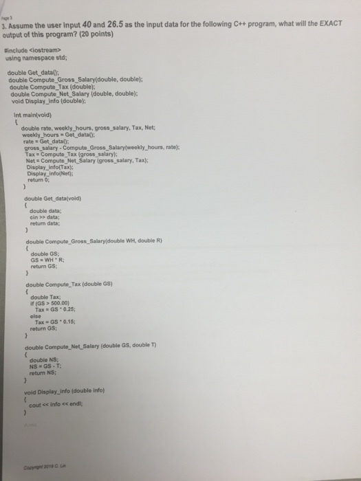 Page 3 . Assume the user input 40 and 26.5 as the input data for the following c++ program, what will the EXACT output of this program? (20 points) tinclude ciostream> using namespace std double Get datal; double Compute Gross_Salary(double, doublej; double Compute Tax (double) double Compute Net Salary (double, double); void Display info (double); Int main(void) double rate, weekly _hours, gross salary, Tax, Net; weekly hours Get data): gross_ salary - Compute Gross Salarytweekly_hours, rate): Tax Compute_Tax (gross salary) Disoi co infort tot Salary (gross, saliary, Tax Display infolNet); return 0; double Get data(void) double data; cin >> data; return data; double Compute Gross Salaryldouble WH, double R) double Gs return GS double Compute Tax (double GS) double Tax if (GS> 500.00) GS . 0.25; Tax olse Tax GS 0.15; return GS double Compute Net Salary (double GS, double T) double NS return NS; void Display info (double info) cout ce info << endl Copyrignt 20T L