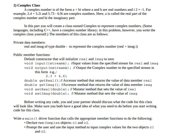 2) Complex Class A complex number is of the form a+ bi where a and b are real numbers and i 21. For example, 2.4+ 5.2i and 5.73 - 6.9i are complex numbers. Here, a is called the real part of the complex number and bi the imaginary part. In this part you will create a class named Complex to represent complex numbers. (Some languages, including C++, have a complex number library; in this problem, however, you write the complex class yourself.) The members of this class are as follows: Private data members: real and imag of type double to represent the complex number (real + imag i) Public member functions: Default constructor that will initialize real and imag to zero void input (istream&)/Input values from the specified stream for real and imag void output (ostream&) I Output the Complex number to the specified stream in this form e.g., 2.3 4.6i double getReal ();//Accessor method that returns the value of data member real double getImag O; l/Accessor method that returns the value of data member imag void setReal (double) I Mutator method that sets the value of real void setImag (double); I/ Mutator method that sets the value of imaçg Before writing any code, you and your partner should discuss what the code for this class will look like. Make sure you both have a good idea of what you need to do before you start writing code for this class. Write a main) driver function that calls the appropriate member functions to do the following: Declare two Complex objects: c1 and c2 Ponae the en t compe value for tw objects cl and c2