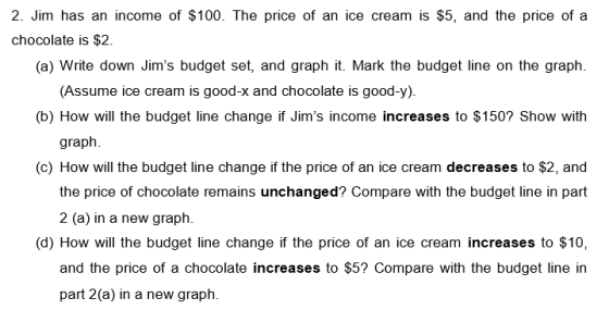 2. Jim has an income of $100. The price of an ice cream is $5, and the price of a chocolate is $2 (a) Write down Jims budget