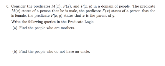 6. Consider the predicates M(x), F(x), and P(x, y) in a domain of people. The predicate M(x) states of a person that he is male, the predicate F(x) states of a person that she is female, the predicate P(z, y) states that x is the parent of y. Write the following queries in the Predicate Logic. (a) Find the people who are mothers (b) Find the people who do not have an uncle.