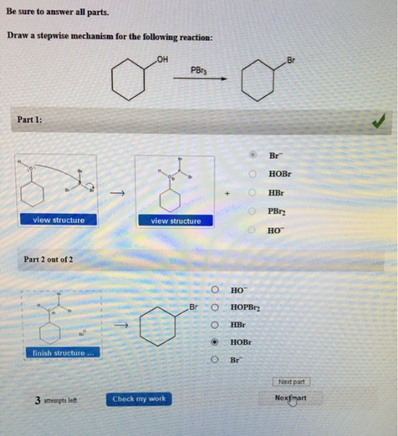 Be sure to answer all parts. Draw a stepwise mechanism for the following reaction: Br PBr3 Part 1: HOBr HBr view structure view structure HO Part 2 out of 2 finish structure O Br Next part 3 attempts left Check my work Nexthart