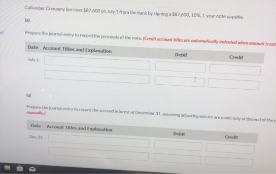Cullumber Company borrows $87.600 on July 1 from the bank by signing a $87,600, 10%, 1-year note payable. Prepare the journal