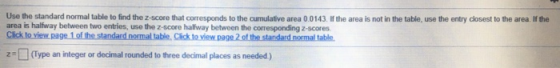 Use the standard normal table to find the Z-score that corresponds to the cumulative area 0.0143. If the area is not in the t