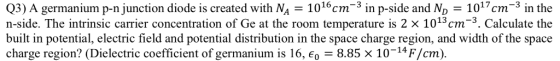 Q3) A germanium p-n junction diode is created with NA 1016cm3 in p-side and ND 1017cm-3 in the n-side. The intrinsic carrier concentration of Ge at the room temperature is 2 x 1013cm-3. Calculate the built in potential, electric field and potential distribution in the space charge region, and width of the space charge region? (Dielectric coefficient of german iurm is 16, є0-8.85 x 10-14 F/cm). WI