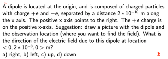 exd A dipole is located at the origin, and is composed of charged particles with charge e and -e, separated by a distance 2 10-10 m along the x axis. The positive x axis points to the right. The te charge is on the positive x-axis. Suggestion: draw a picture with the dipole and the observation location (where you want to find the field). What is the direction of the electric field due to this dipole at location 〈0, 2 * 10-8, 0 〉 m? a) right, b) left, c) up, d) down