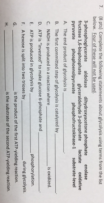 7. (8 pts) Complete the following statements about glycolysis using terms from the list below. Four of these will not be used. 3-phosphoglycerate aldolase dihydroxyacetone phosphate enolase fructose 1,6-bisphosphate glyceraldehyde 3-phosphate lactate oxidative pyruvate phosphoenolpyruvate phosphofructokinase-1 substrate-level A. The end product of glycolysis is B. The first committed step of glycolysis is catalyzed by C. NADH is produced in a reaction where D. ATP is invested to make glucose 6-phosphate and E. ATP is produced in glycolysis by F. A hexose is split into two trioses by G. H. is oxidized phosphorylation. during glycolysis. is the product of the first ATP-yielding reaction is the substrate of the second ATP-yielding reaction.