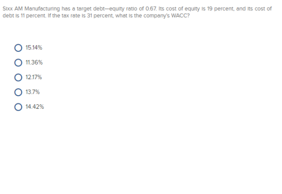 Sixx AM Manufacturing has a target debt-equity ratio of 0.67. Its cost of equity is 19 percent, and its cost of debt is 11 percent. If the tax rate Is 31 percent, what is the companys WACC? О 15.14% О 11.36% 12.17% o 13.7% О 14.42%