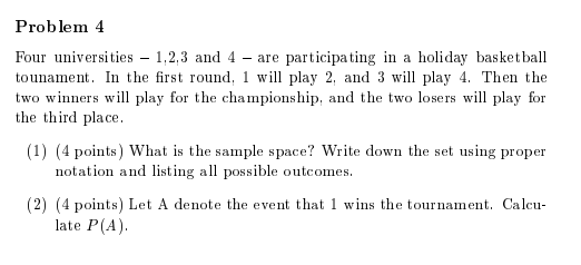 Problem 4 Four universities 1,2,3 and 4 - are participating in a holiday basketball tounament. In the first round, 1 will play 2, and 3 will play 4. Then the two winners will play for the championship, and the two losers will play for the third place (1) (4 points) What is the sample space? Write down the set using proper notation and listing all possible outcomes 2) (4 points) Let A denote the event that 1 wins the tournament. Cal late P(A)