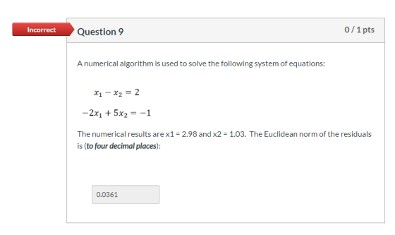 Incorrect Question 9 0/1 pts A numerical algorithm is used to solve the following system of equations: x1 - x2 = 2 -2x1 + 5x2